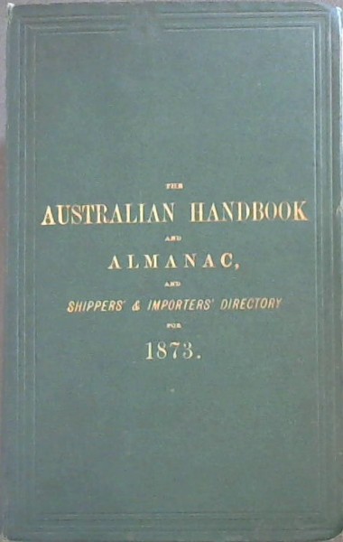 Image for Australian Handbook and Almanac, and Shippers' and Importers' Directory for 1873: Calendar of Notable Events in Australian and English History. Mail Calendar, showing the Arrivals and Departures of Australian Mails. British Customs Tariff, United States Tariff, Postal Regulations, Stamp Duties, Public Amusements, Chambers of Commerce, London Bankers, Public Offices, Courts of Law, Ministry, Officers of State, and other information ... Full details concerning Emigration to the Australian Colonies, including the Current Rate of Wages for all classes of Artizans and Labourers, and Cost of Provisions and House Rent. Regulations for taking up Land in the Colonies. Telegraphic and Postal Arrangements between Great Britain and Australia ... An Account of the Fiji Islands. A Gazetteer of the Principal Towns in Australia and New Zealand. Colonial Annals. A Directory and Business Guide of London Shippers to Australia, Importers in Australia, Banks, Ango-Australian Companies etc