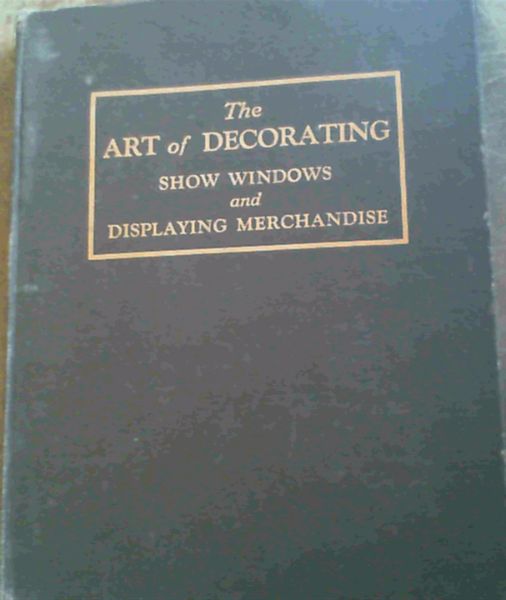 Image for The Art of Decorating Show Windows and Displaying Merchandise : A Complete and Authentic Manual on Window and Interior Display - Designed as an Authority for Merchants, Display Men, and Students who seek knowledge of the best and accepted methods in the Successful Displaying of Merchandise
